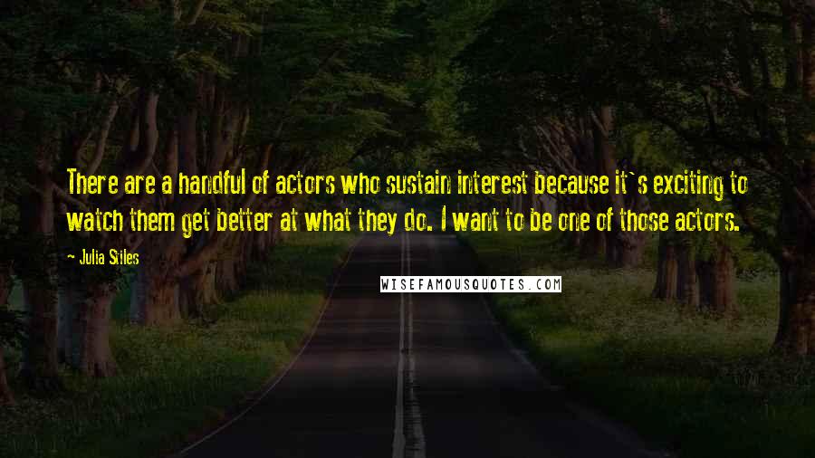 Julia Stiles Quotes: There are a handful of actors who sustain interest because it's exciting to watch them get better at what they do. I want to be one of those actors.