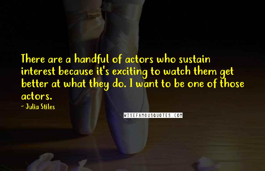 Julia Stiles Quotes: There are a handful of actors who sustain interest because it's exciting to watch them get better at what they do. I want to be one of those actors.