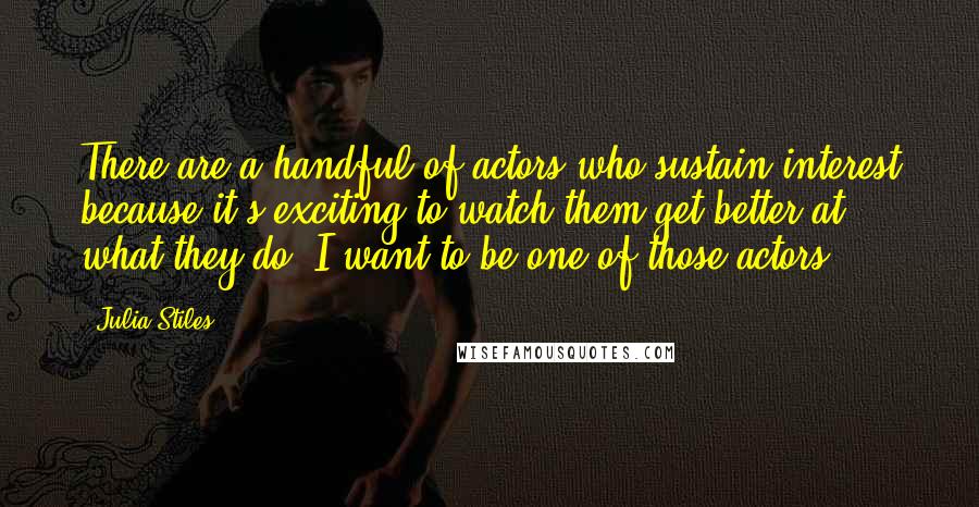 Julia Stiles Quotes: There are a handful of actors who sustain interest because it's exciting to watch them get better at what they do. I want to be one of those actors.