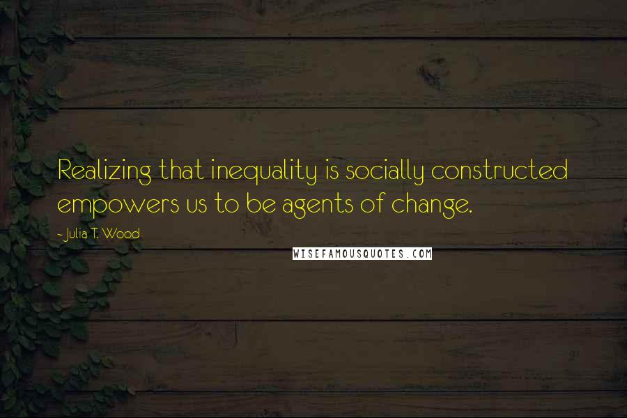 Julia T. Wood Quotes: Realizing that inequality is socially constructed empowers us to be agents of change.