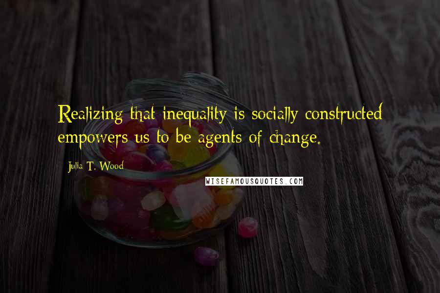 Julia T. Wood Quotes: Realizing that inequality is socially constructed empowers us to be agents of change.