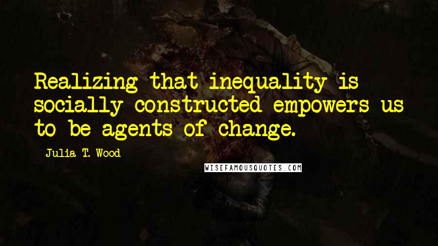 Julia T. Wood Quotes: Realizing that inequality is socially constructed empowers us to be agents of change.