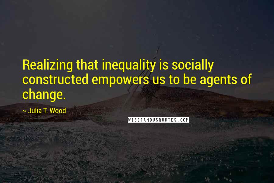 Julia T. Wood Quotes: Realizing that inequality is socially constructed empowers us to be agents of change.