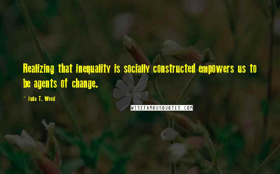 Julia T. Wood Quotes: Realizing that inequality is socially constructed empowers us to be agents of change.