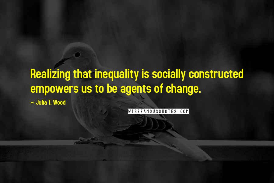 Julia T. Wood Quotes: Realizing that inequality is socially constructed empowers us to be agents of change.