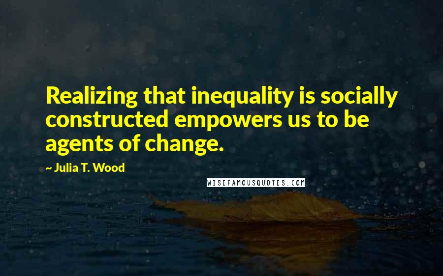 Julia T. Wood Quotes: Realizing that inequality is socially constructed empowers us to be agents of change.