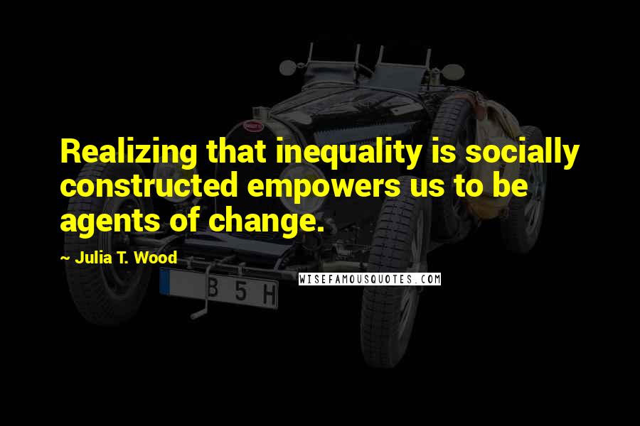 Julia T. Wood Quotes: Realizing that inequality is socially constructed empowers us to be agents of change.