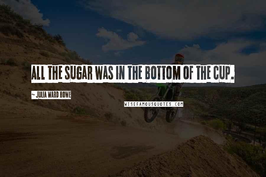 Julia Ward Howe Quotes: All the sugar was in the bottom of the cup.