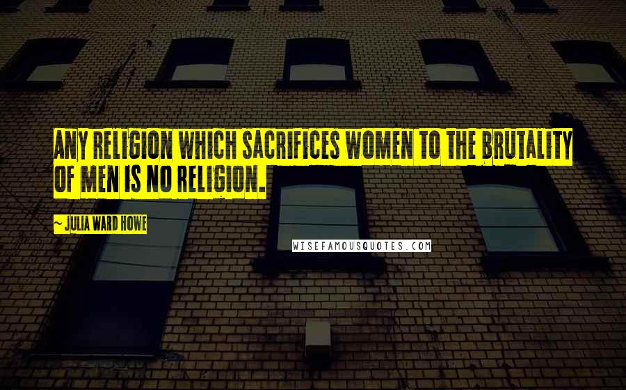 Julia Ward Howe Quotes: Any religion which sacrifices women to the brutality of men is no religion.