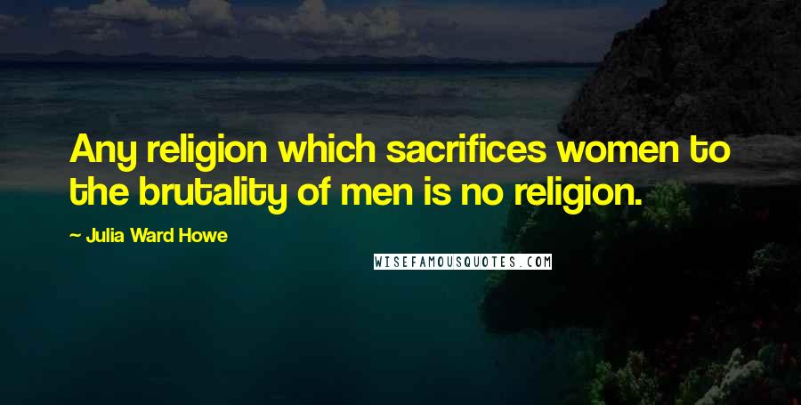 Julia Ward Howe Quotes: Any religion which sacrifices women to the brutality of men is no religion.