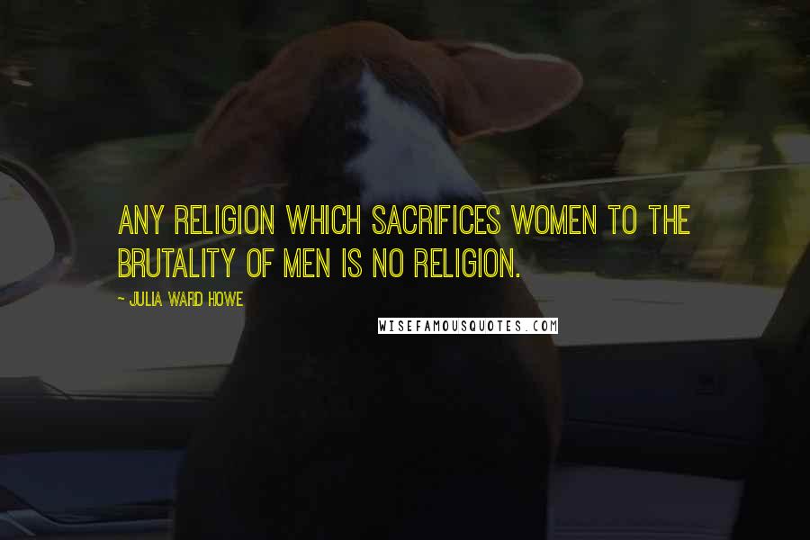 Julia Ward Howe Quotes: Any religion which sacrifices women to the brutality of men is no religion.