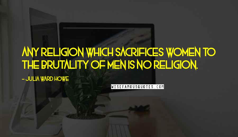 Julia Ward Howe Quotes: Any religion which sacrifices women to the brutality of men is no religion.