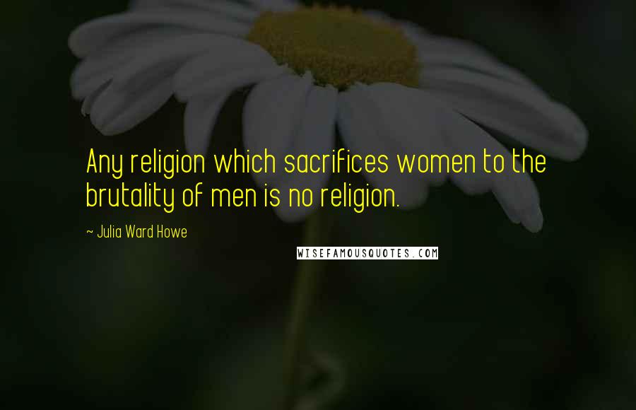 Julia Ward Howe Quotes: Any religion which sacrifices women to the brutality of men is no religion.