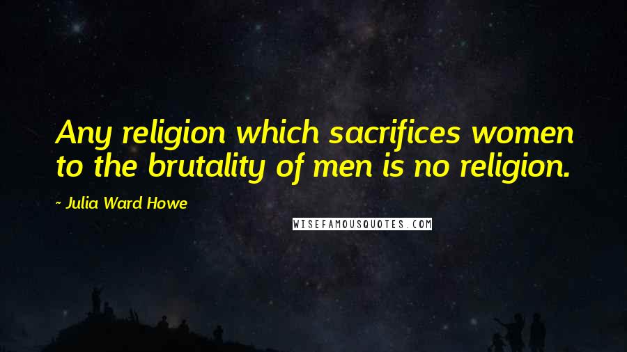 Julia Ward Howe Quotes: Any religion which sacrifices women to the brutality of men is no religion.