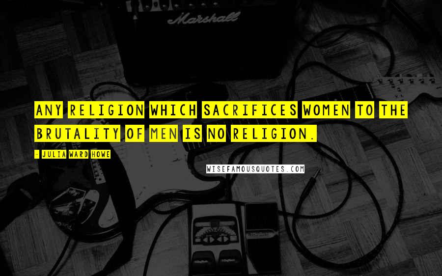 Julia Ward Howe Quotes: Any religion which sacrifices women to the brutality of men is no religion.