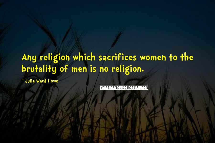Julia Ward Howe Quotes: Any religion which sacrifices women to the brutality of men is no religion.
