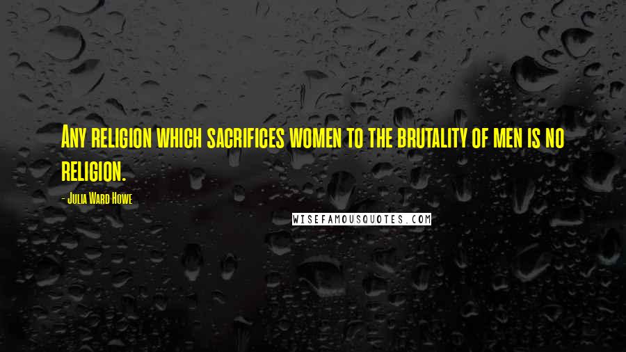 Julia Ward Howe Quotes: Any religion which sacrifices women to the brutality of men is no religion.