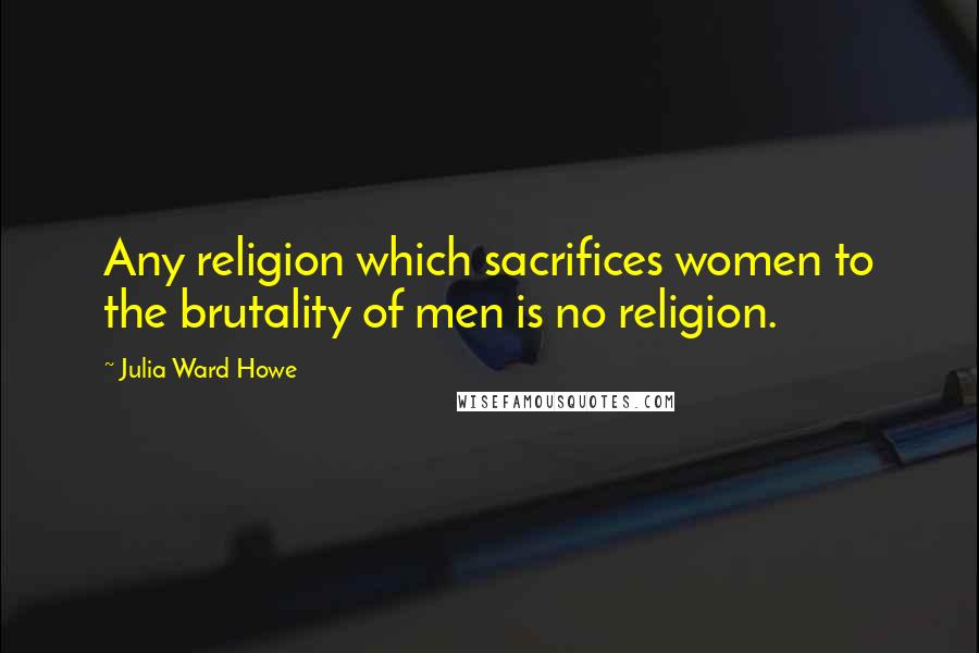 Julia Ward Howe Quotes: Any religion which sacrifices women to the brutality of men is no religion.