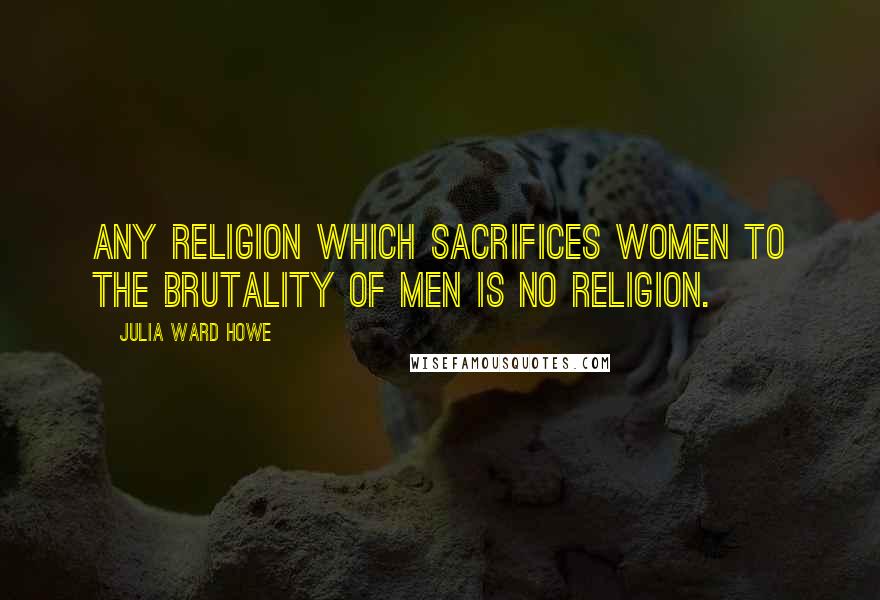 Julia Ward Howe Quotes: Any religion which sacrifices women to the brutality of men is no religion.