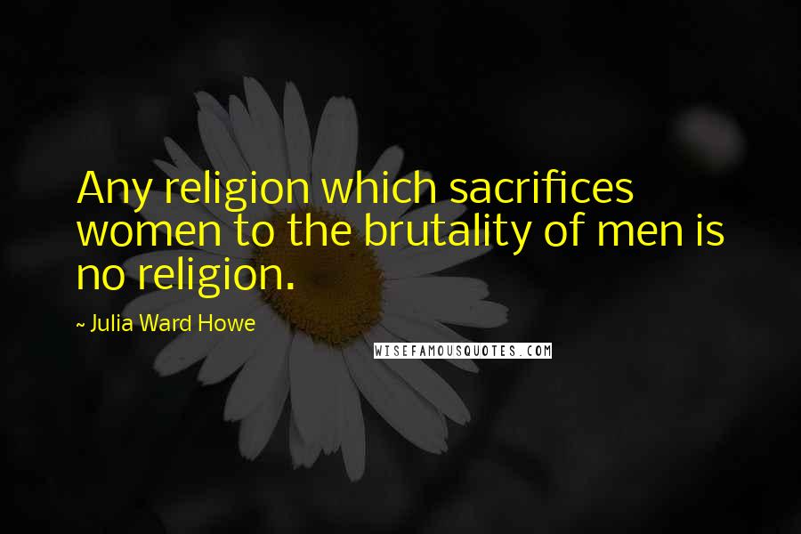 Julia Ward Howe Quotes: Any religion which sacrifices women to the brutality of men is no religion.