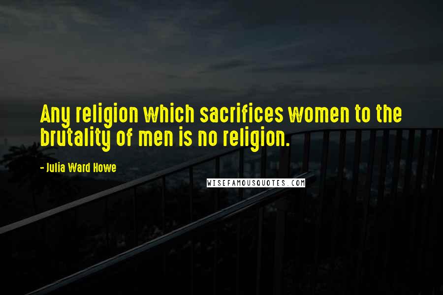 Julia Ward Howe Quotes: Any religion which sacrifices women to the brutality of men is no religion.