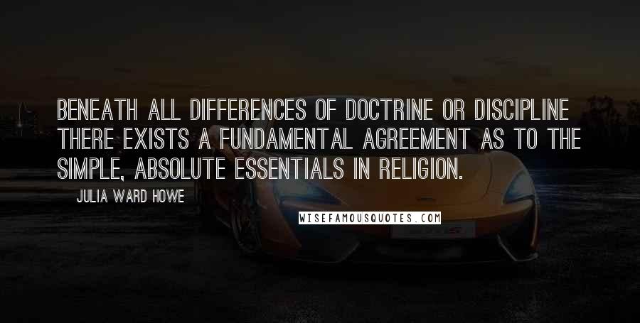 Julia Ward Howe Quotes: Beneath all differences of doctrine or discipline there exists a fundamental agreement as to the simple, absolute essentials in religion.