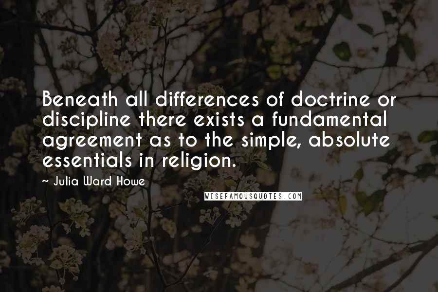 Julia Ward Howe Quotes: Beneath all differences of doctrine or discipline there exists a fundamental agreement as to the simple, absolute essentials in religion.