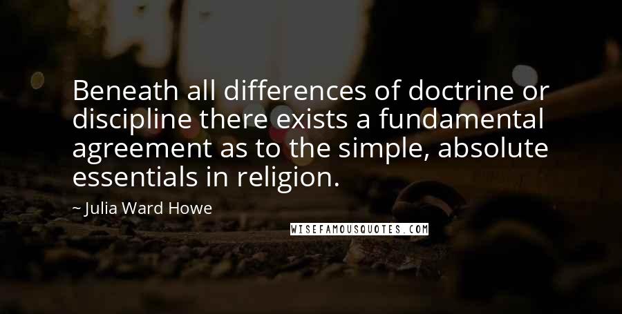 Julia Ward Howe Quotes: Beneath all differences of doctrine or discipline there exists a fundamental agreement as to the simple, absolute essentials in religion.