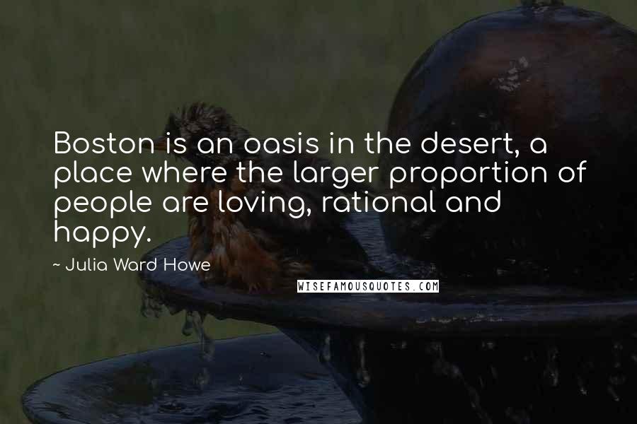 Julia Ward Howe Quotes: Boston is an oasis in the desert, a place where the larger proportion of people are loving, rational and happy.