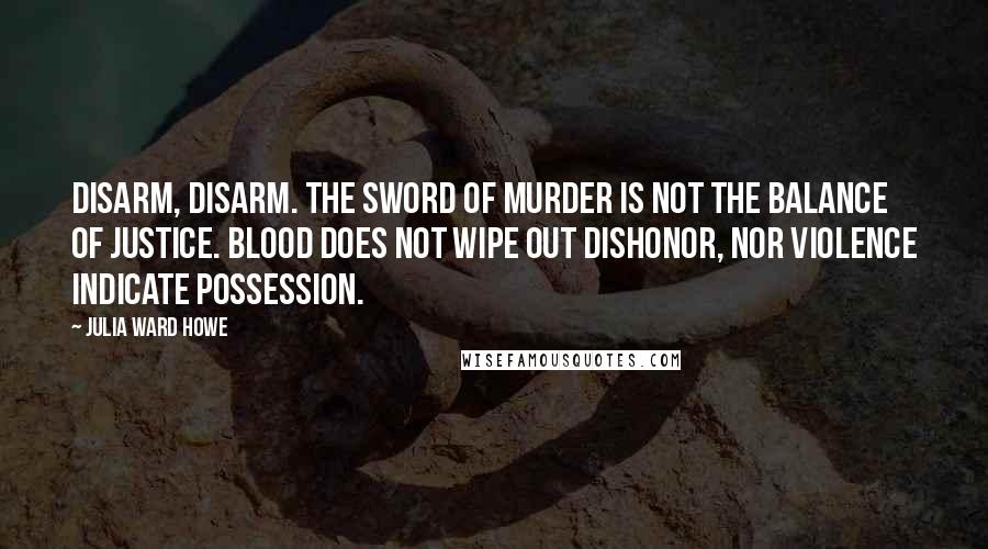Julia Ward Howe Quotes: Disarm, disarm. The sword of murder is not the balance of justice. Blood does not wipe out dishonor, nor violence indicate possession.