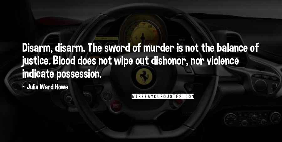 Julia Ward Howe Quotes: Disarm, disarm. The sword of murder is not the balance of justice. Blood does not wipe out dishonor, nor violence indicate possession.