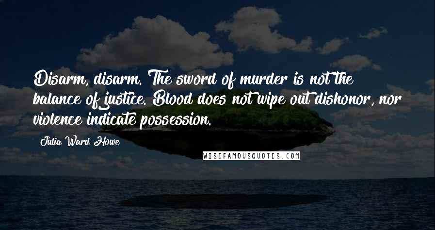 Julia Ward Howe Quotes: Disarm, disarm. The sword of murder is not the balance of justice. Blood does not wipe out dishonor, nor violence indicate possession.