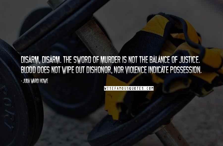 Julia Ward Howe Quotes: Disarm, disarm. The sword of murder is not the balance of justice. Blood does not wipe out dishonor, nor violence indicate possession.