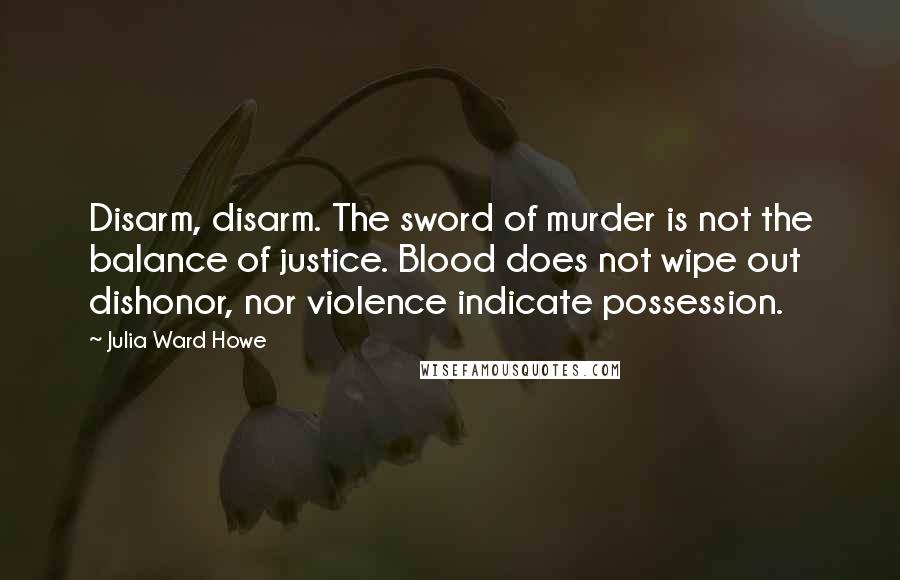 Julia Ward Howe Quotes: Disarm, disarm. The sword of murder is not the balance of justice. Blood does not wipe out dishonor, nor violence indicate possession.