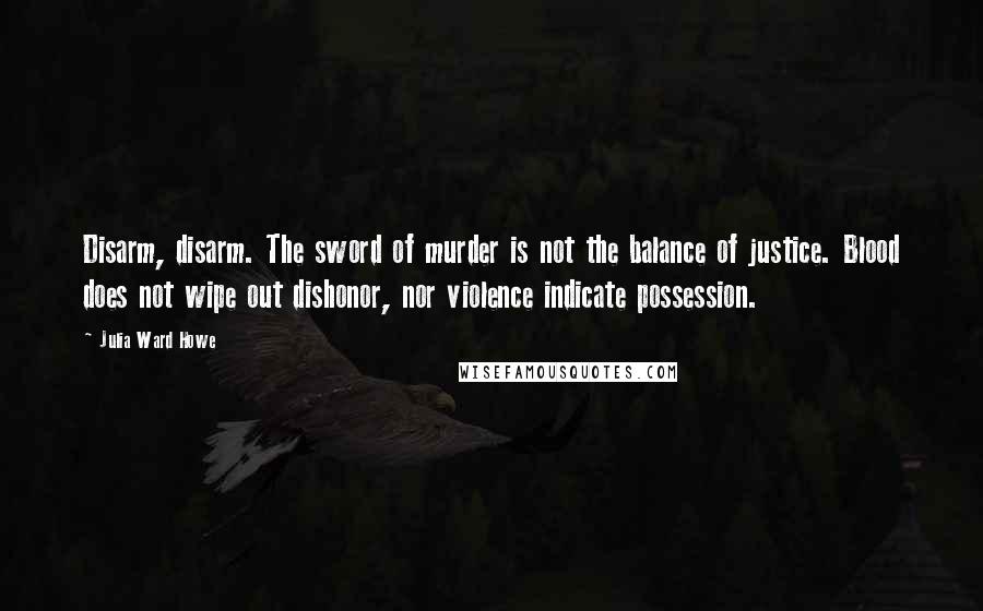 Julia Ward Howe Quotes: Disarm, disarm. The sword of murder is not the balance of justice. Blood does not wipe out dishonor, nor violence indicate possession.