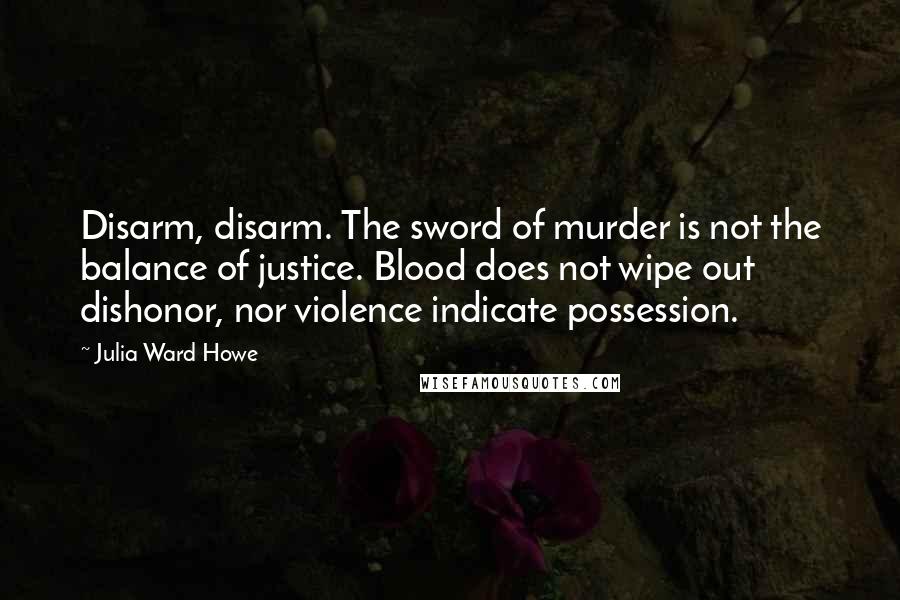 Julia Ward Howe Quotes: Disarm, disarm. The sword of murder is not the balance of justice. Blood does not wipe out dishonor, nor violence indicate possession.