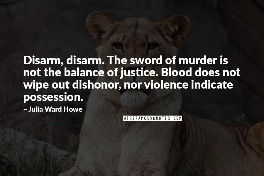 Julia Ward Howe Quotes: Disarm, disarm. The sword of murder is not the balance of justice. Blood does not wipe out dishonor, nor violence indicate possession.