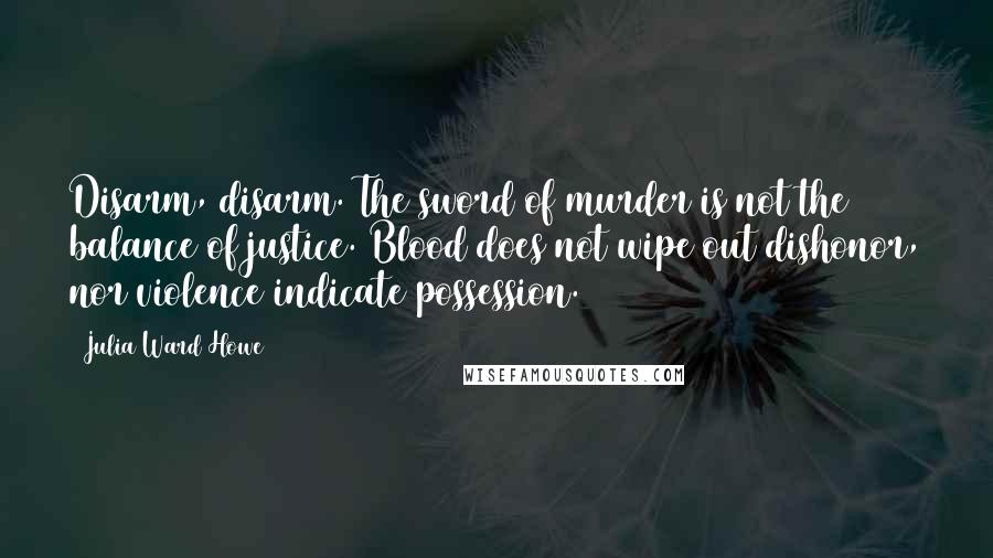 Julia Ward Howe Quotes: Disarm, disarm. The sword of murder is not the balance of justice. Blood does not wipe out dishonor, nor violence indicate possession.