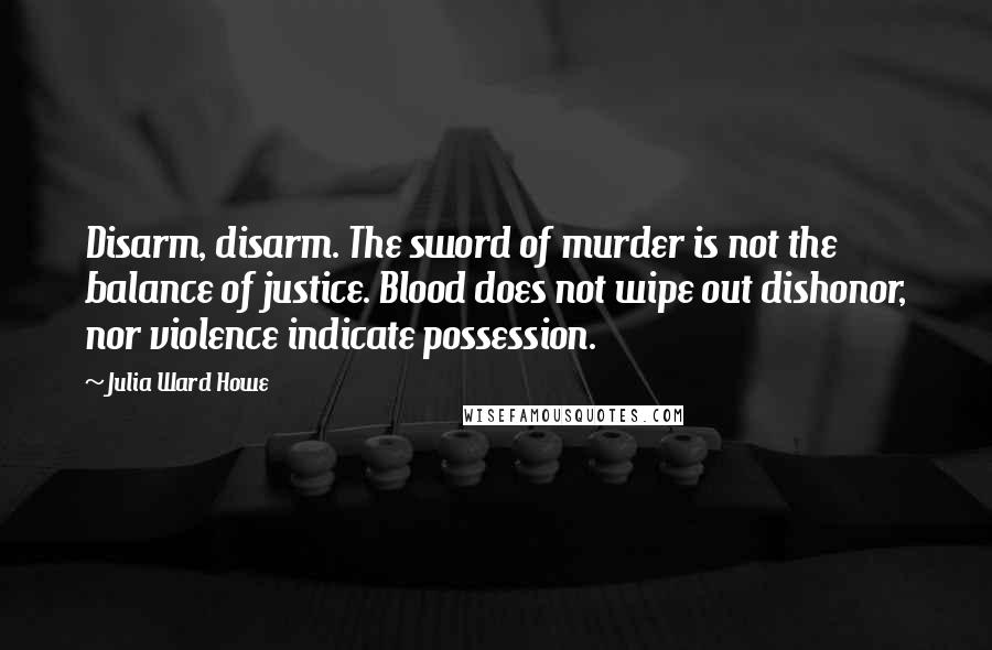 Julia Ward Howe Quotes: Disarm, disarm. The sword of murder is not the balance of justice. Blood does not wipe out dishonor, nor violence indicate possession.