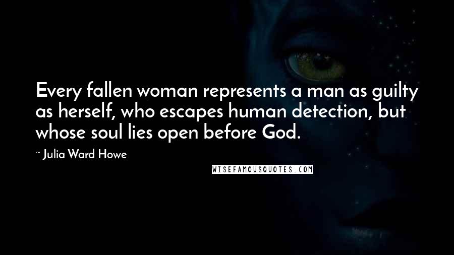 Julia Ward Howe Quotes: Every fallen woman represents a man as guilty as herself, who escapes human detection, but whose soul lies open before God.