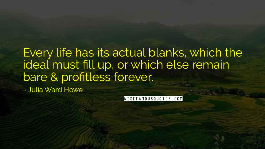 Julia Ward Howe Quotes: Every life has its actual blanks, which the ideal must fill up, or which else remain bare & profitless forever.