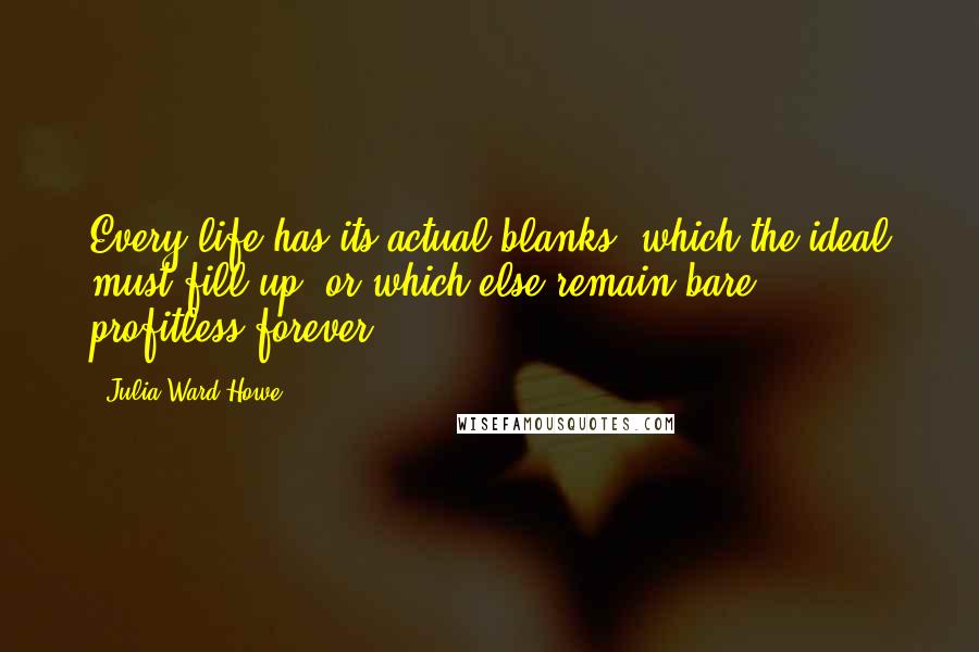 Julia Ward Howe Quotes: Every life has its actual blanks, which the ideal must fill up, or which else remain bare & profitless forever.