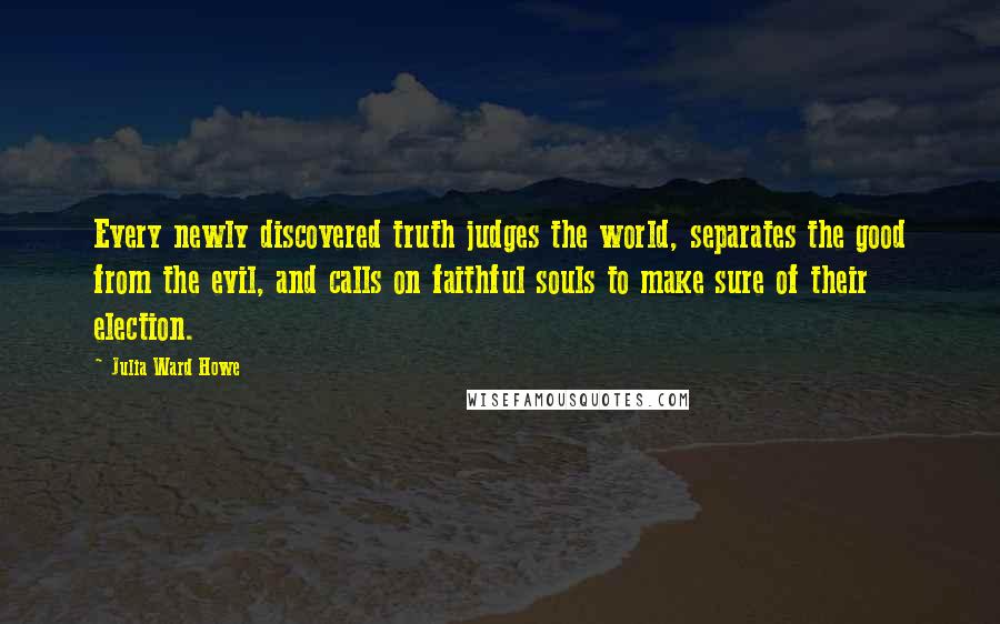 Julia Ward Howe Quotes: Every newly discovered truth judges the world, separates the good from the evil, and calls on faithful souls to make sure of their election.