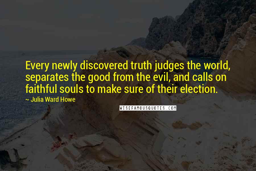 Julia Ward Howe Quotes: Every newly discovered truth judges the world, separates the good from the evil, and calls on faithful souls to make sure of their election.