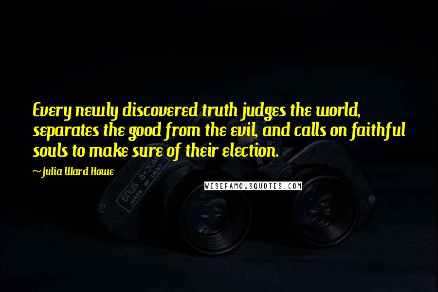 Julia Ward Howe Quotes: Every newly discovered truth judges the world, separates the good from the evil, and calls on faithful souls to make sure of their election.
