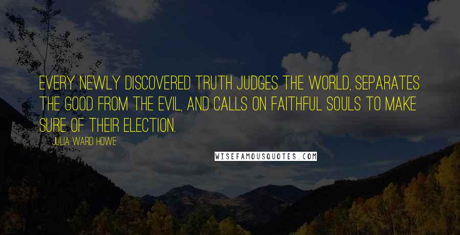 Julia Ward Howe Quotes: Every newly discovered truth judges the world, separates the good from the evil, and calls on faithful souls to make sure of their election.