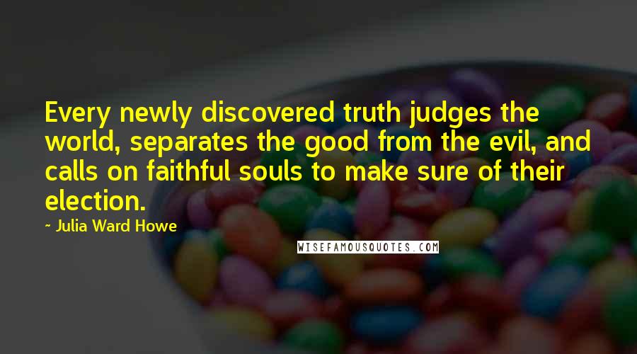 Julia Ward Howe Quotes: Every newly discovered truth judges the world, separates the good from the evil, and calls on faithful souls to make sure of their election.