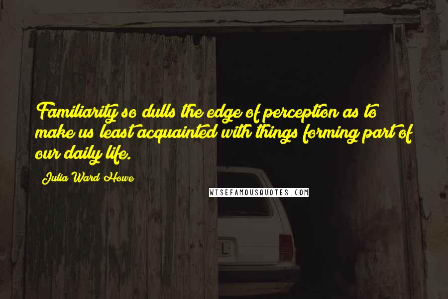 Julia Ward Howe Quotes: Familiarity so dulls the edge of perception as to make us least acquainted with things forming part of our daily life.