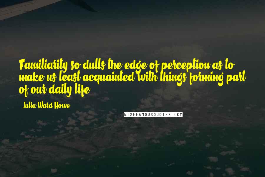 Julia Ward Howe Quotes: Familiarity so dulls the edge of perception as to make us least acquainted with things forming part of our daily life.