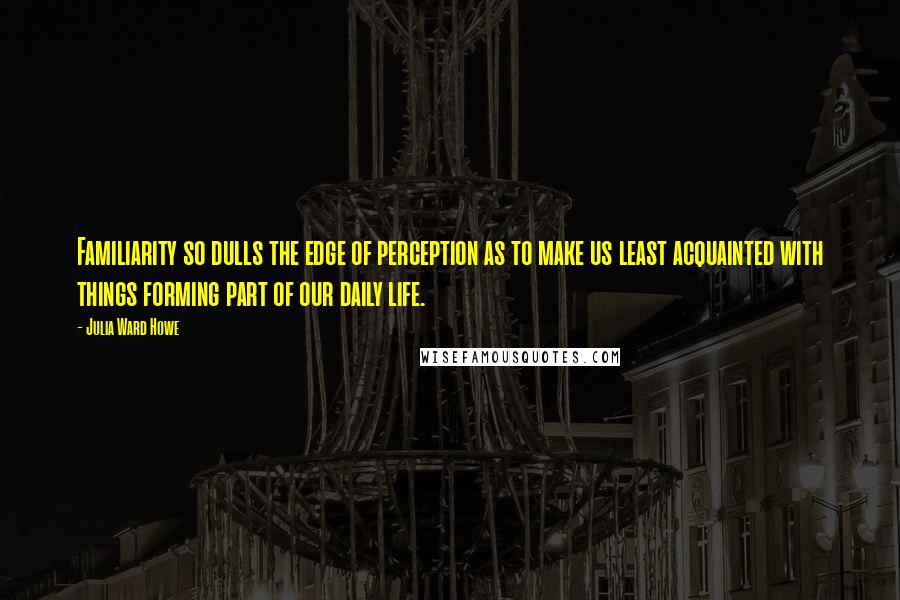 Julia Ward Howe Quotes: Familiarity so dulls the edge of perception as to make us least acquainted with things forming part of our daily life.